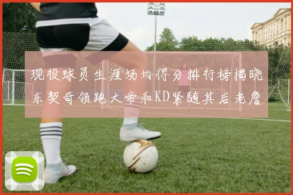 现役球员生涯场均得分排行榜揭晓东契奇领跑大帝和KD紧随其后老詹位居第四