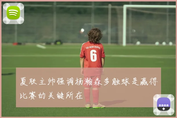 夏联主帅强调杨瀚森多触球是赢得比赛的关键所在