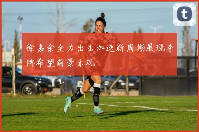 徐嘉余全力出击加速新周期展现夺牌希望前景乐观