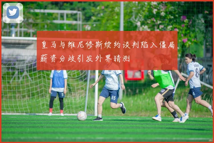 皇马与维尼修斯续约谈判陷入僵局薪资分歧引发外界猜测