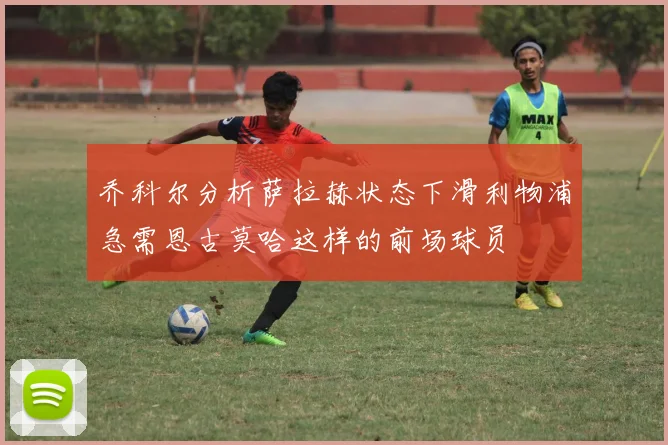 乔科尔分析萨拉赫状态下滑利物浦急需恩古莫哈这样的前场球员