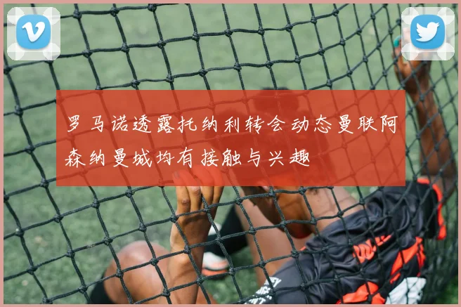 罗马诺透露托纳利转会动态曼联阿森纳曼城均有接触与兴趣